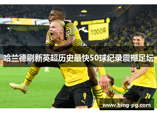 哈兰德刷新英超历史最快50球纪录震撼足坛 哈兰德刷新英超历史最快50球纪录震撼足坛