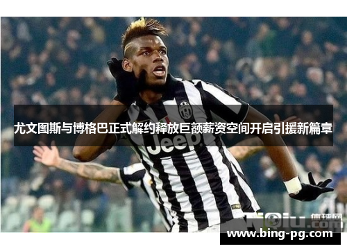 尤文图斯与博格巴正式解约释放巨额薪资空间开启引援新篇章