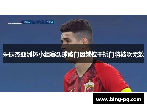 朱辰杰亚洲杯小组赛头球破门因越位干扰门将被吹无效