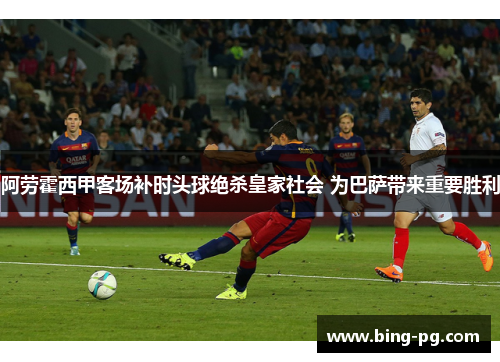 阿劳霍西甲客场补时头球绝杀皇家社会 为巴萨带来重要胜利