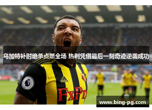乌加特补时绝杀点燃全场 热刺凭借最后一刻奇迹逆袭成功