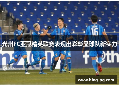 光州FC亚冠精英联赛表现出彩彰显球队新实力