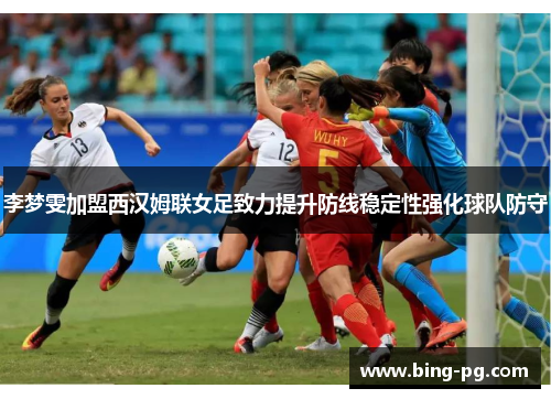 李梦雯加盟西汉姆联女足致力提升防线稳定性强化球队防守