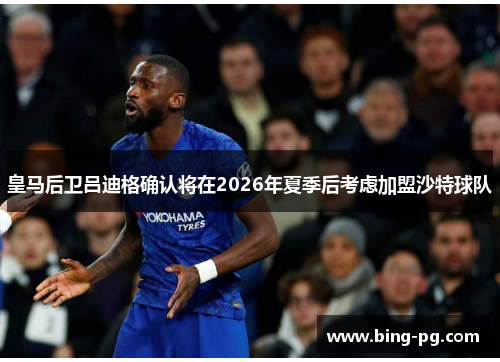皇马后卫吕迪格确认将在2026年夏季后考虑加盟沙特球队