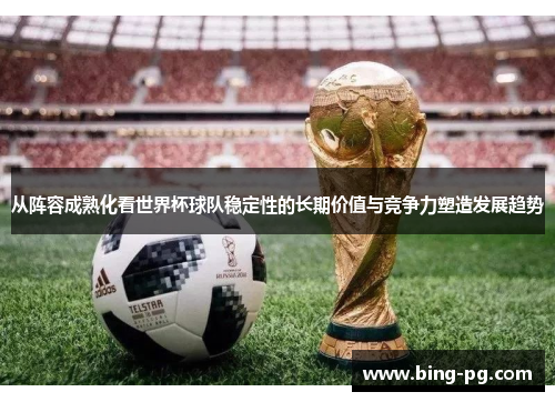 从阵容成熟化看世界杯球队稳定性的长期价值与竞争力塑造发展趋势