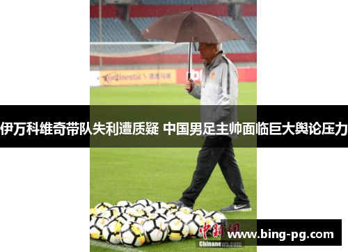 伊万科维奇带队失利遭质疑 中国男足主帅面临巨大舆论压力 伊万科维奇带队失利遭质疑 中国男足主帅面临巨大舆论压力