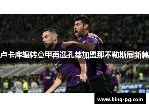 卢卡库辗转意甲再遇孔蒂加盟那不勒斯展新篇