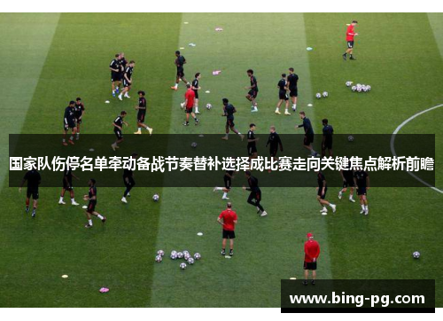 国家队伤停名单牵动备战节奏替补选择成比赛走向关键焦点解析前瞻