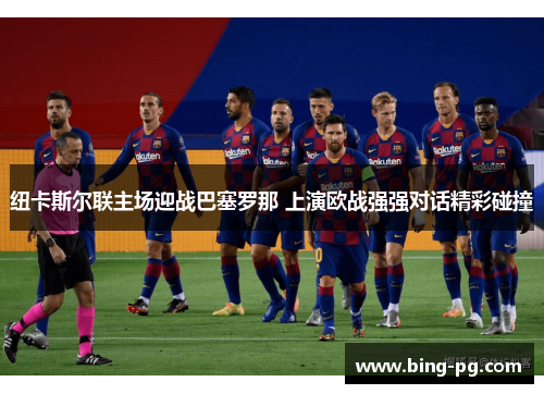 纽卡斯尔联主场迎战巴塞罗那 上演欧战强强对话精彩碰撞
